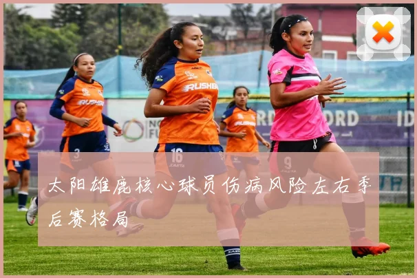 太阳雄鹿核心球员伤病风险左右季后赛格局