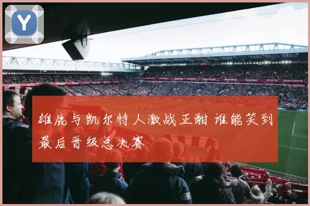 雄鹿与凯尔特人激战正酣 谁能笑到最后晋级总决赛