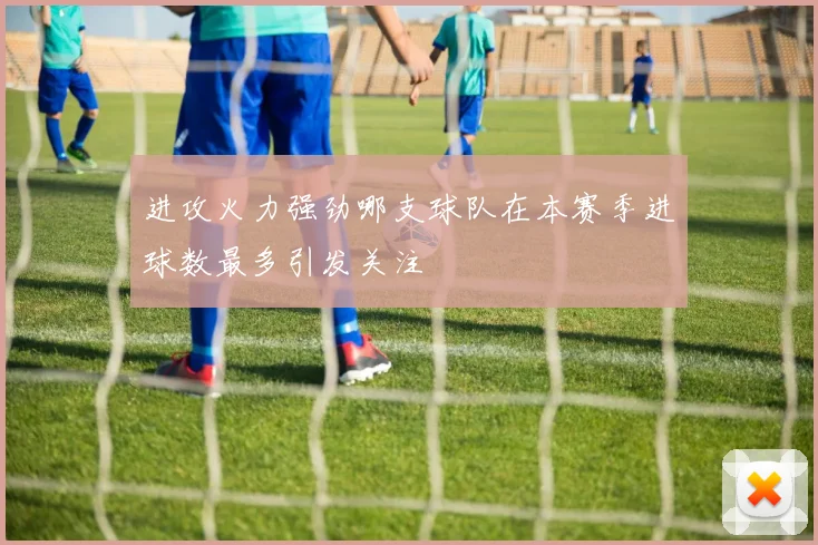 进攻火力强劲哪支球队在本赛季进球数最多引发关注