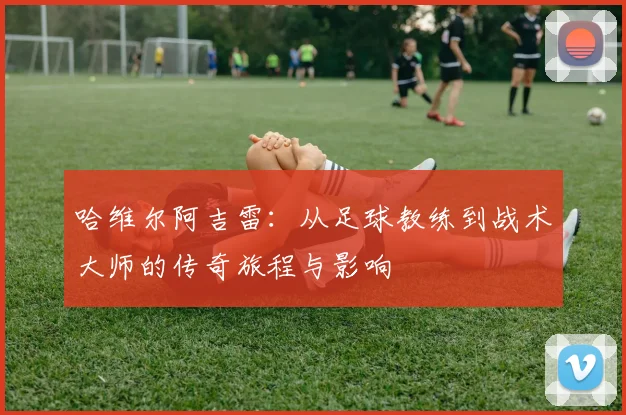 哈维尔阿吉雷：从足球教练到战术大师的传奇旅程与影响