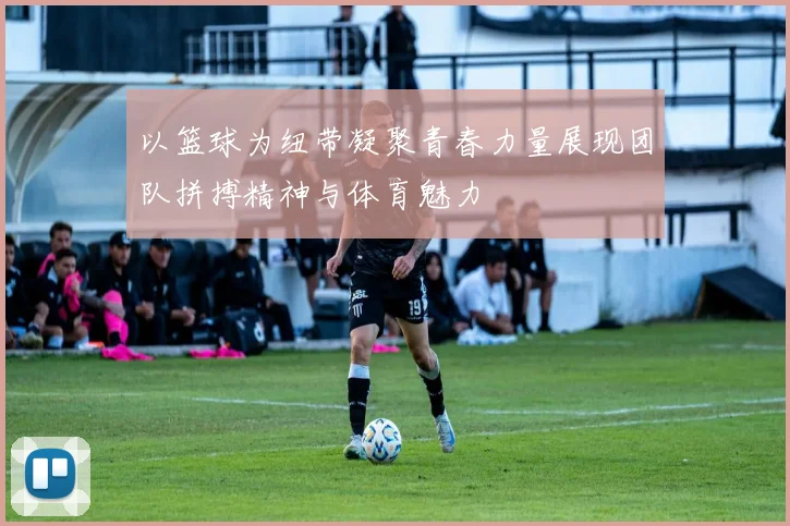 以篮球为纽带凝聚青春力量展现团队拼搏精神与体育魅力
