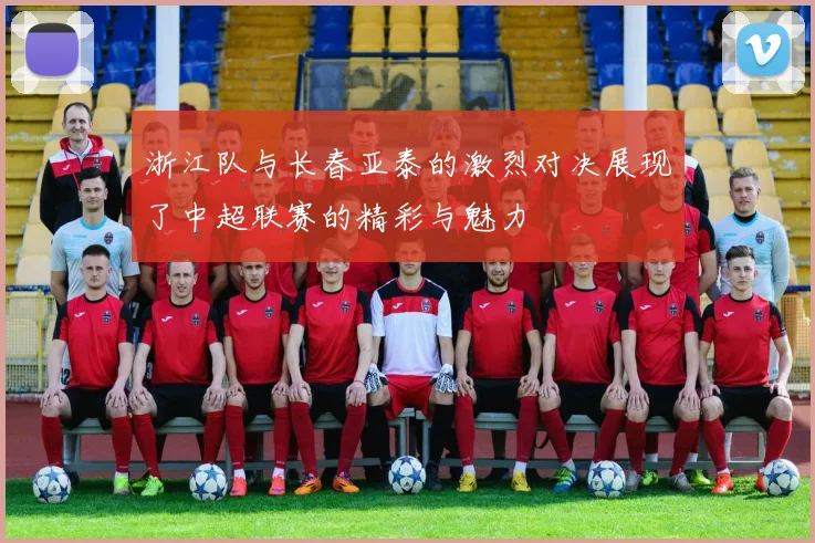 浙江队与长春亚泰的激烈对决展现了中超联赛的精彩与魅力