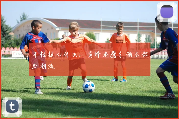 年轻核心对决，黄蜂老鹰引领东部新潮流