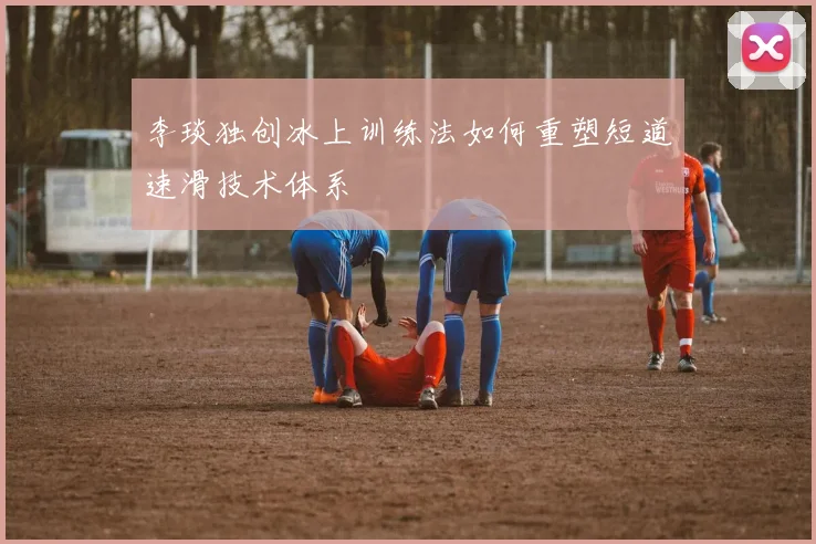 李琰独创冰上训练法如何重塑短道速滑技术体系