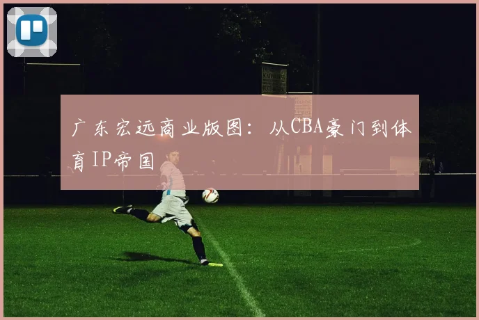 广东宏远商业版图：从CBA豪门到体育IP帝国