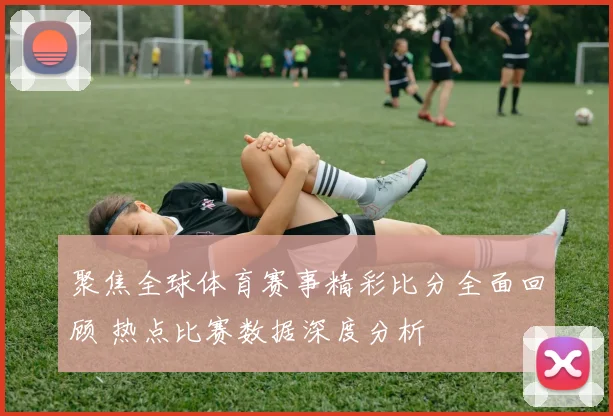 聚焦全球体育赛事精彩比分全面回顾 热点比赛数据深度分析