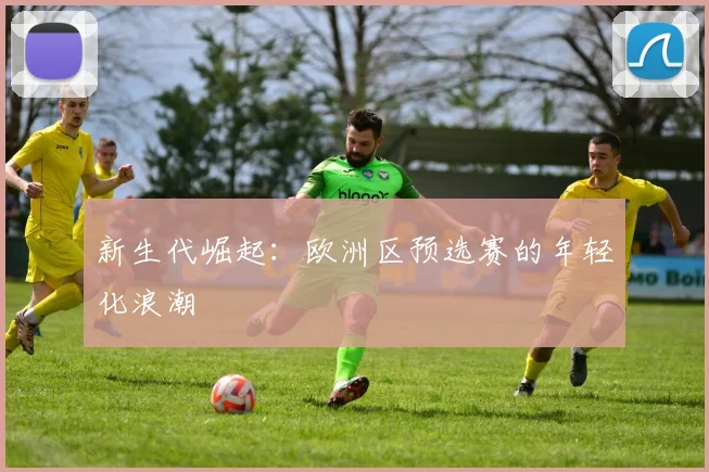 新生代崛起：欧洲区预选赛的年轻化浪潮