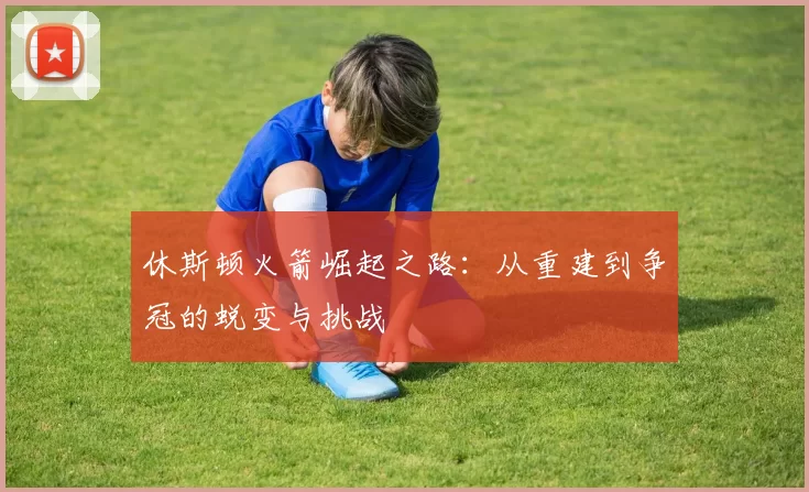 休斯顿火箭崛起之路：从重建到争冠的蜕变与挑战