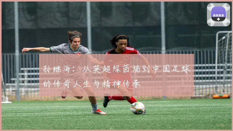 孙继海：从英超绿茵场到中国足球的传奇人生与精神传承
