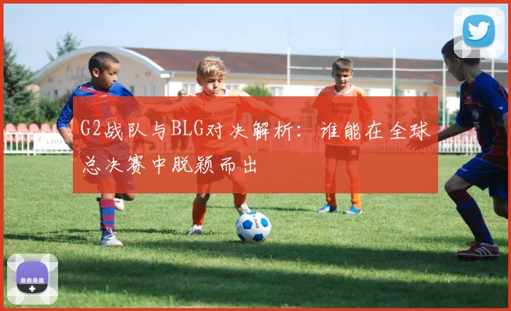 G2战队与BLG对决解析：谁能在全球总决赛中脱颖而出