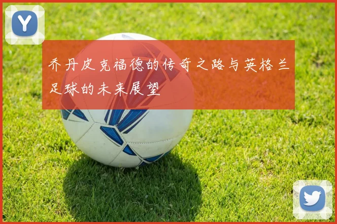 乔丹皮克福德的传奇之路与英格兰足球的未来展望