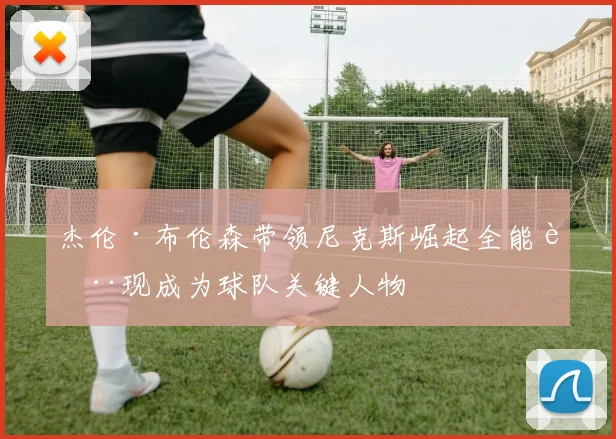 杰伦·布伦森带领尼克斯崛起全能表现成为球队关键人物