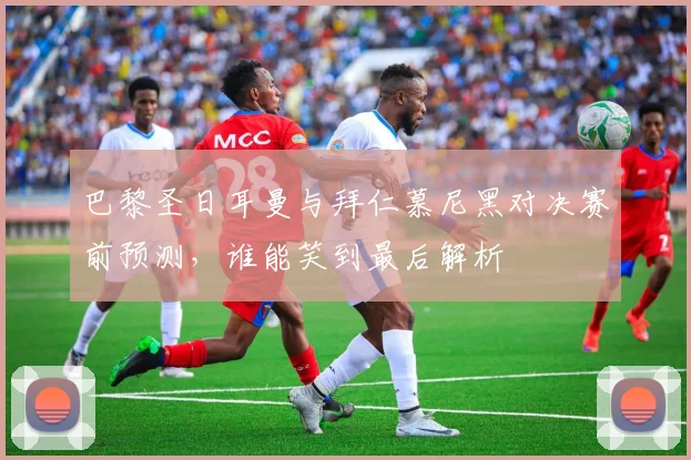 巴黎圣日耳曼与拜仁慕尼黑对决赛前预测，谁能笑到最后解析