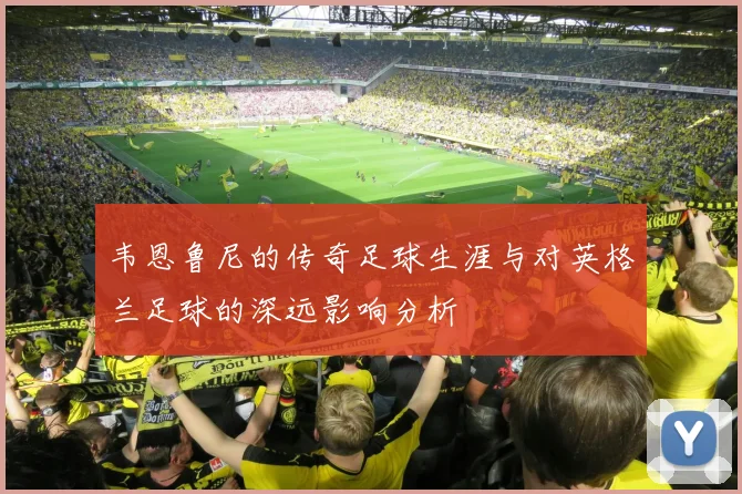 韦恩鲁尼的传奇足球生涯与对英格兰足球的深远影响分析
