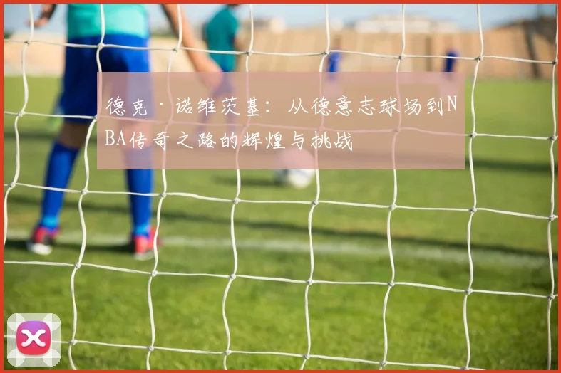 德克·诺维茨基：从德意志球场到NBA传奇之路的辉煌与挑战